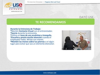 TE RECOMENDAMOS 
Durante la Entrevista de Trabajo: 
Mantén Contacto Visual con el entrevistador. 
Sonríe durante la entrevista. 
Utiliza un tono de voz ecuánime y tranquilo. 
Escucha y presta mucha atención cuando el 
Empleador habla. Míralo con interés. 
Mantén las manos sobre tus piernas o el algún 
lugar para evitar que sea un elemento distractor. 
DATO USE 
 