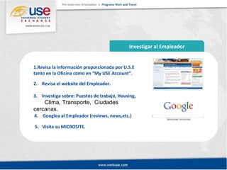 Investigar al Empleador 
1.Revisa la información proporcionada por U.S.E 
tanto en la Oficina como en “My USE Account”. 
2. Revísa el website del Empleador. 
3. Investiga sobre: Puestos de trabajo, Housing, 
Clima, Transporte, Ciudades 
cercanas. 
4. Googlea al Empleador (reviews, news,etc.) 
5. Visita su MICROSITE. 
 