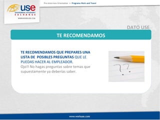 TE RECOMENDAMOS 
DATO USE 
TE RECOMENDAMOS QUE PREPARES UNA 
LISTA DE POSIBLES PREGUNTAS QUE LE 
PUEDAS HACER AL EMPLEADOR. 
Ojo!! No hagas preguntas sobre temas que 
supuestamente ya deberías saber. 
 