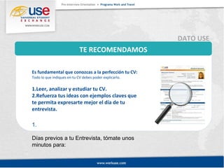 TE RECOMENDAMOS 
DATO USE 
Es fundamental que conozcas a la perfección tu CV: 
Todo lo que indiques en tu CV debes poder explicarlo. 
1.Leer, analizar y estudiar tu CV. 
2.Refuerza tus ideas con ejemplos claves que 
te permita expresarte mejor el día de tu 
entrevista. 
1. 
Días previos a tu Entrevista, tómate unos 
minutos para: 
 