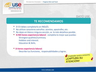 TE RECOMENDAMOS 
DATO USE 
 El CV debes completarlo en INGLÉS. 
 No utilices caracteres extraños: acentos, apostrofes, etc. 
 No dejes en blanco ninguna sección, se lo más detalloso posible. 
 Si NO tienes experiencia laboral: completa lo mejor que puedas: 
El Empleador quiere conocerte. 
¡¡CAPTURA SU 
ATENCIÓN!! 
 Strongest qualities/summary. 
 Hobbies and interest. 
 Education & Skills. 
 Si tienes experiencia laboral: 
 Describe tus funciones, responsabilidades y logros. 
 