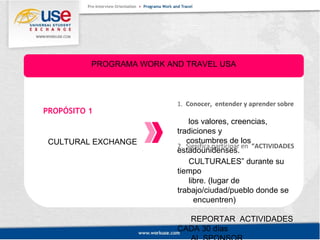 PROGRAMA WORK AND TRAVEL USA 
PROPÓSITO 1 
CULTURAL EXCHANGE 
1. Conocer, entender y aprender sobre 
los valores, creencias, 
tradiciones y 
costumbres de los 
estadounidenses. 2. Significa participar en “ACTIVIDADES 
CULTURALES” durante su 
tiempo 
libre. (lugar de 
trabajo/ciudad/pueblo donde se 
encuentren) 
REPORTAR ACTIVIDADES 
CADA 30 días 
AL SPONSOR. 
 