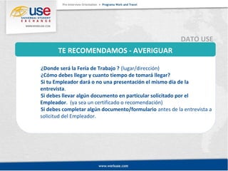 TE RECOMENDAMOS - AVERIGUAR 
DATO USE 
¿Donde será la Feria de Trabajo ? (lugar/dirección) 
¿Cómo debes llegar y cuanto tiempo de tomará llegar? 
Si tu Empleador dará o no una presentación el mismo día de la 
entrevista. 
Si debes llevar algún documento en particular solicitado por el 
Empleador. (ya sea un certificado o recomendación) 
Si debes completar algún documento/formulario antes de la entrevista a 
solicitud del Empleador. 
 