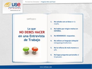 1. No saludes con un beso en la 
mejilla. 
2. No hables por ningún motivo en 
ESPAÑOL. 
3. No MEMORICES respuestas. 
4. No utilices un lenguaje coloquial 
(slang/jerga/modismos). 
5. No te refieras de mala manera ex 
jefe. 
6. No hagas preguntas personales al 
Empleador. 
CAPÍTULO 1 
Lo que 
NO DEBES HACER 
en una Entrevista 
de Trabajo 
 