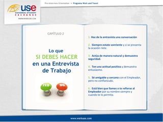 Lo que 
SI DEBES HACER 
en una Entrevista 
de Trabajo 
1. Haz de la entrevista una conversación 
2. Siempre estate sonriente y si se presenta 
la ocasión ríete. 
3. Actúa de manera natural y demuestra 
seguridad. 
4. Ten una actitud positiva y demuestra 
entusiasmo. 
5. Sé amigable y cercano con el Empleador, 
pero no confianzudo. 
6. Está bien que llames o te refieras al 
Empleador por su nombre siempre y 
cuando te lo permita. 
CAPÍTULO 2 
 