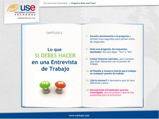 Lo que 
SI DEBES HACER 
en una Entrevista 
de Trabajo 
7. Escucha atentamente a la pregunta y 
tómate unos segundos para pensar antes 
de responder. 
8. Ante una pregunta, da respuestas 
detalladas. No solo digas: “Yes” o “No”. 
9. Contar historias está bien, pero siempre 
que sean relevantes con el puesto de 
trabajo. 
10. Sé flexible y muestra interés para trabajar 
en cualquier puesto de trabajo. 
11. ¡¡Sé tu mismo!! Y demuestra qué te hace 
diferente y único. 
12. Demuéstrale al Empleador que has 
investigado, que lo conoces y que te has 
preparado para la entrevista. 
CAPÍTULO 2 
 