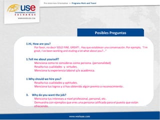 Posibles Preguntas 
1.Hi, How are you? 
Por favor, no decir SOLO FINE. GREAT!.. Hay que establecer una conversación. Por ejemplo, “I`m 
great, I`ve been working and studing a lot what about you?...” 
1.Tell me about yourself? 
Menciona como te consideras como persona. (personalidad) 
Resalta tus cualidades y virtudes. 
Menciona tu experiencia laboral y/o académica. 
1.Why should we hire you? 
Resalta tus cualidades y aptitudes. 
Menciona tus logros y si has obtenido algún premio o reconocimiento . 
3. Why do you want the job? 
Menciona tus intereses a nivel profesional, personal, etc. 
Demuestra con ejemplos que eres una persona calificada para el puesto que están 
ofreciendo. 
 