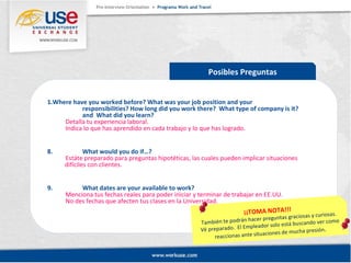 Posibles Preguntas 
1.Where have you worked before? What was your job position and your 
responsibilities? How long did you work there? What type of company is it? 
and What did you learn? 
Detalla tu experiencia laboral. 
Indica lo que has aprendido en cada trabajo y lo que has logrado. 
8. What would you do if…? 
Estáte preparado para preguntas hipotéticas, las cuales pueden implicar situaciones 
difíciles con clientes. 
9. What dates are your available to work? 
Menciona tus fechas reales para poder iniciar y terminar de trabajar en EE.UU. 
No des fechas que afecten tus clases en la Universidad. 
¡¡TOMA NOTA!!! 
También te podrán hacer preguntas graciosas y curiosas. 
Vé preparado. El Empleador solo está buscando ver como 
reaccionas ante situaciones de mucha presión. 
 