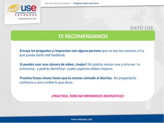 TE RECOMENDAMOS 
Ensaya las preguntas y respuestas con alguna persona que no sea tan cercana a ti y 
que pueda darte real feedback. 
Si puedes usar una cámara de video, ¡mejor! Así podrás revisar una y otra vez tu 
entrevista, y podrás identificar cuales aspectos debes mejorar. 
Practica frases claves hasta que te sientas cómodo al decirlas. Así proyectarás 
confianza y será creíble lo que dices. 
¡PRACTICA, PERO NO MEMORICES RESPUESTAS! 
DATO USE 
 