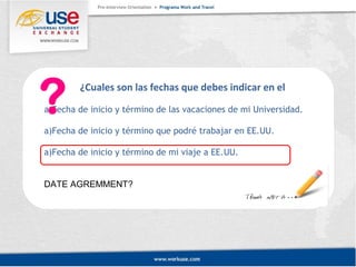 ¿Cuales son las fechas que debes indicar en el 
a)Fecha de inicio y término de las vacaciones de mi Universidad. 
a)Fecha de inicio y término que podré trabajar en EE.UU. 
a)Fecha de inicio y término de mi viaje a EE.UU. 
DATE AGREMMENT? 
 