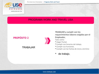 PROGRAMA WORK AND TRAVEL USA 
PROPÓSITO 2 
TRABAJAR 
TRABAJAR y cumplir con los 
requerimientos labores exigidos por el 
Empleador, 
Tales como: 
 Llegar Puntal. 
 Cumplir con horarios de trabajo. 
 Cumplir sus Funciones. 
 Cumplir con las Fechas de inicio y termino 
 de trabajo. 
 