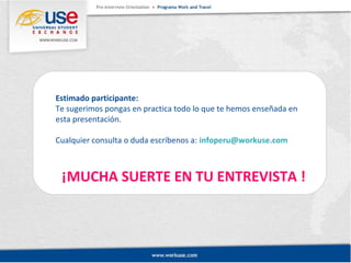 Estimado participante: 
Te sugerimos pongas en practica todo lo que te hemos enseñada en 
esta presentación. 
Cualquier consulta o duda escríbenos a: infoperu@workuse.com 
¡MUCHA SUERTE EN TU ENTREVISTA ! 
