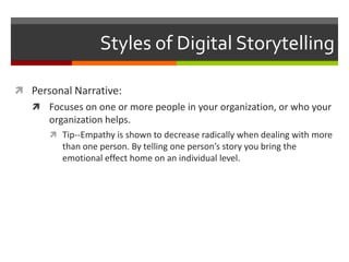 Styles of Digital StorytellingPersonal Narrative:Focuses on one or more people in your organization, or who your organization helps.Tip--Empathy is shown to decrease radically when dealing with more than one person. By telling one person’s story you bring the emotional effect home on an individual level.