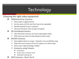 TechnologyChoosing the right video equipment:USB/Hard-Drive CamerasStore video in digital formatCan be used until full, but then have to be uploadedQuickly uploads to your computerLike any hard drive, files can get corruptedSD Card-Based CameraLike Hard drive cameras, but have replaceable mediaWith some you have to stop taping to switch cardsMiniDV CamerasStore digital video on a tape—Typically 1 hour to 80 Min LongTakes the same amount of time to capture as it did to tapeStores your original footage reliablyConnects using FirewirePC’s & MacsDo you have a Firewire Card?Getting & Installing one. DVD Cameras—Don’t do it!