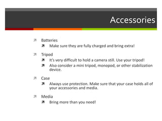 AccessoriesBatteriesMake sure they are fully charged and bring extra!TripodIt’s very difficult to hold a camera still. Use your tripod!Also consider a mini tripod, monopod, or other stabilization device.CaseAlways use protection. Make sure that your case holds all of your accessories and media. MediaBring more than you need!