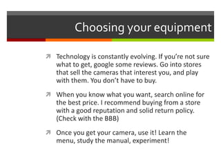 Choosing your equipmentTechnology is constantly evolving. If you’re not sure what to get, google some reviews. Go into stores that sell the cameras that interest you, and play with them. You don’t have to buy.When you know what you want, search online for the best price. I recommend buying from a store with a good reputation and solid return policy. (Check with the BBB)Once you get your camera, use it! Learn the menu, study the manual, experiment!