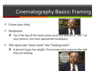 Cinematography Basics: Framing Frame your shot.HeadroomTip: if the top of the head comes up to the bottom of “REC” on your camera, you have appropriate headspaceTalk-space aka “nose-room” aka “looking room”A person’s gaze has weight. Try to leave extra room on the side they are looking.