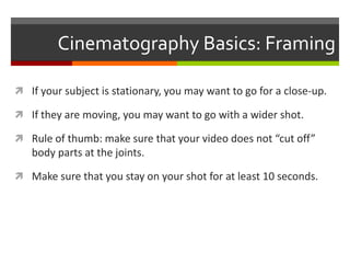 Cinematography Basics: FramingIf your subject is stationary, you may want to go for a close-up.If they are moving, you may want to go with a wider shot.Rule of thumb: make sure that your video does not “cut off” body parts at the joints. Make sure that you stay on your shot for at least 10 seconds.