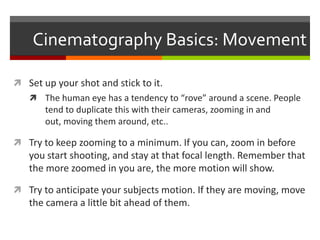 Cinematography Basics: MovementSet up your shot and stick to it.The human eye has a tendency to “rove” around a scene. People tend to duplicate this with their cameras, zooming in and out, moving them around, etc..Try to keep zooming to a minimum. If you can, zoom in before you start shooting, and stay at that focal length. Remember that the more zoomed in you are, the more motion will show.Try to anticipate your subjects motion. If they are moving, move the camera a little bit ahead of them.
