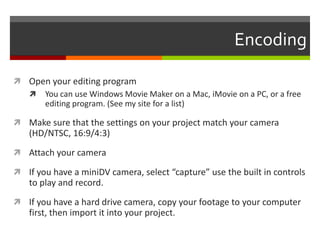 EncodingOpen your editing programYou can use Windows Movie Maker on a Mac, iMovie on a PC, or a free editing program. (See my site for a list) Make sure that the settings on your project match your camera (HD/NTSC, 16:9/4:3)Attach your cameraIf you have a miniDV camera, select “capture” use the built in controls to play and record.If you have a hard drive camera, copy your footage to your computer first, then import it into your project.
