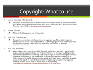 Copyright: What to useAbout Copyright infringement:Copyright infringement occurs when a person distributes, copies or incorporates (into their work) part or all of a copyrighted work (song, video, text, etc), without permission from the rights holder. (http://makeinternettv.org/license/copyright.php)Public DomainMaterial that has passed out of Copyright.Fair Use: CommentaryFair use is an important set of exceptions to copyright law. They make it legal for people like you to use parts, or sometimes all, of a copyrighted work for the purposes of: criticism, comment, news reporting, teaching, scholarship, or research. (http://makeinternettv.org/license/copyright.php)Fair Use: IncidentalVideo makers often record copyrighted sounds and images when they are recording sequences in everyday settings. For instance, they may be filming a wedding dance where copyrighted music is playing, capturing the sight of a child learning to walk with a favorite tune playing in the background, or recording their own thoughts in a bedroom with copyrighted posters on the walls. Such copyrighted material is an audio-visual found object. In order to eliminate this incidentally or accidentally captured material, makers would have to avoid, alter, or falsify reality. (http://www.centerforsocialmedia.org/resources/publications/fair_use_in_online_video/) 