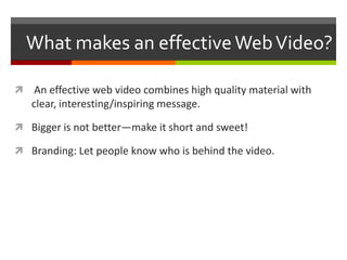 What makes an effective Web Video? An effective web video combines high quality material with clear, interesting/inspiring message.Bigger is not better—make it short and sweet!Branding: Let people know who is behind the video.