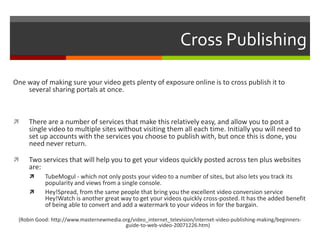 Cross PublishingOne way of making sure your video gets plenty of exposure online is to cross publish it to several sharing portals at once.There are a number of services that make this relatively easy, and allow you to post a single video to multiple sites without visiting them all each time. Initially you will need to set up accounts with the services you choose to publish with, but once this is done, you need never return.Two services that will help you to get your videos quickly posted across ten plus websites are:TubeMogul - which not only posts your video to a number of sites, but also lets you track its popularity and views from a single console. Hey!Spread, from the same people that bring you the excellent video conversion service Hey!Watch is another great way to get your videos quickly cross-posted. It has the added benefit of being able to convert and add a watermark to your videos in for the bargain. (Robin Good: http://www.masternewmedia.org/video_internet_television/internet-video-publishing-making/beginners-guide-to-web-video-20071226.htm)