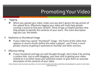 Promoting Your Video Tagging When you upload your video, make sure you don't ignore the tag section of the upload form. Effectively tagging your video will really help people running a search to find your content. Think of tags as helpful pointers that help people to identify the contents of your work…The more descriptive tags you use, the better.Keyframe or thumbnail imageIf your video has a great "thumbnail" image - the frame of the video that appears in search results before the video is played - you'll have a much greater chance of getting it watched on YouTube and other services.Effective titling If your thumbnail and tags are well thought through, don't blow it by writing a useless title. Just as with blogging, your best shot at getting your video clicked on is to either tease your potential viewer or give them an accurate description of the contents of your video.(http://www.masternewmedia.org/video_internet_television/internet-video-publishing-making/beginners-guide-to-web-video-20071226.htm)