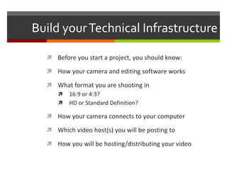 Build your Technical InfrastructureBefore you start a project, you should know:How your camera and editing software worksWhat format you are shooting in 16:9 or 4:3?HD or Standard Definition?How your camera connects to your computerWhich video host(s) you will be posting toHow you will be hosting/distributing your video