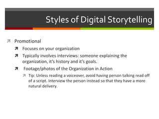 Styles of Digital StorytellingPromotionalFocuses on your organizationTypically involves interviews: someone explaining the organization, it’s history and it’s goals. Footage/photos of the Organization in ActionTip: Unless reading a voiceover, avoid having person talking read off of a script. Interview the person instead so that they have a more natural delivery.