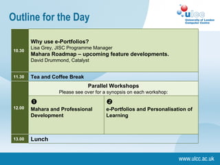Outline for the Day Lunch 13.00 e-Portfolios and Personalisation of Learning Mahara and Professional Development Parallel Workshops Please see over for a synopsis on each workshop: 12.00 Tea and Coffee Break 11.30 Why use e-Portfolios? Lisa Grey, JISC Programme Manager Mahara Roadmap – upcoming feature developments. David Drummond, Catalyst 10.30