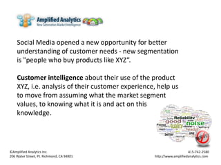 Social Media opened a new opportunity for better understanding of customer needs - new segmentation is "people who buy products like XYZ“.  Customer intelligence about their use of the product XYZ, i.e. analysis of their customer experience, help us to move from assuming what the market segment values, to knowing what it is and act on this knowledge. ©Amplified Analytics Inc. 							  415-742-2580 206 Water Street, Pt. Richmond, CA 94801 			           	               http://www.amplifiedanalytics.com 