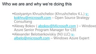 Who we are and why we’re doing this
Kostyantyn Khrushchelov (Khrushchelov K.L.)
v-kokhru@microsoft.com – Open Source Strategy
Consultant

 Alexey Bokov ( abokov@Microsoft.com ) – Windows
Azure Senior Program Manager for CEE
Alexander Belotserkoviskiy (N3 LLC) valbelo@microsoft.com – Windows Azure Expert

 