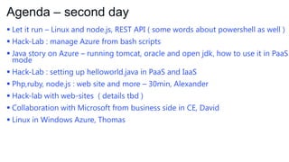 Agenda – second day
 Let it run – Linux and node.js, REST API ( some words about powershell as well )
 Hack-Lab : manage Azure from bash scripts
 Java story on Azure – running tomcat, oracle and open jdk, how to use it in PaaS
mode
 Hack-Lab : setting up helloworld.java in PaaS and IaaS
 Php,ruby, node.js : web site and more – 30min, Alexander
 Hack-lab with web-sites ( details tbd )
 Collaboration with Microsoft from business side in CE, David
 Linux in Windows Azure, Thomas

 