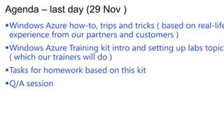 Agenda – last day (29 Nov )

Windows Azure how-to, trips and tricks ( based on real-life
experience from our partners and customers )

Windows Azure Training kit intro and setting up labs topics
( which our trainers will do )
Tasks for homework based on this kit

Q/A session

 