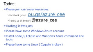Todos:
 Please join our social resources:
 Facebook group :

ou.gs/azurecee

 Please follow us on twitter :

@azure_cee

 Hashtag is #ms_oss – let’s create some buzz!

 Please have some Windows Azure account
 Install node.js, Eclipse and Windows Azure command line
tools
 Please have some Linux ( Cygwin is okay )

 