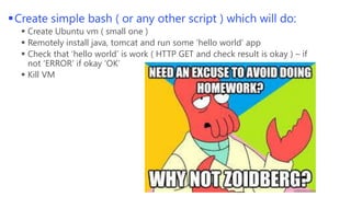  Create simple bash ( or any other script ) which will do:
 Create Ubuntu vm ( small one ) in Azure
 Remotely install java, tomcat and run some ‘hello world’ app
 Check that ‘hello world’ is work ( HTTP GET and check result is okay ) – if
not ‘ERROR’ if okay ‘OK’
 Kill VM

 
