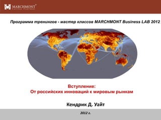 Программа тренингов - мастер классов MARCHMONT Business LAB 2012




                       Вступление:
        От российских инноваций к мировым рынкам

                        Кендрик Д. Уайт
                              2012 г.
 
