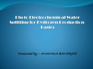 Photo Electrochemical Water
Splitting for Hydrogen Production-
Basics
Presented by – ANAMIKA BANERJEE
 