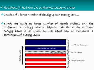 ENERGY BAND IN SEMICONDUCTOR
Consist of a large number of closely spaced energy levels.
Bands are made up large number of atomic orbitals and the
difference in energy between adjacent orbitals within a given
energy band is so small so that band can be considered a
continuum of energy levels
 
