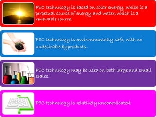 PEC technology is based on solar energy, which is a
perpetual source of energy and water, which is a
renewable source.
PEC technology is environmentally safe, with no
undesirable byproducts.
PEC technology may be used on both large and small
scales.
PEC technology is relatively uncomplicated.
 