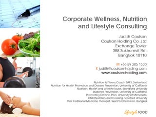 Corporate Wellness, Nutrition and Lifestyle Consulting 
Proper Diet 
Judith Coulson 
Coulson Holding Co.,Ltd 
Exchange Tower 
388 Sukhumvit Rd. 
Bangkok 10110 
M +66 89 205 1530 
E judith@coulson-holding.com 
www.coulson-holding.com 
Nutrition & Fitness Coach SAFS, Switzerland 
Nutrition for Health Promotion and Disease Prevention, University of California 
Nutrition, Health and Lifestyle Issues, Standford University 
Diabetes Prevention, University of California 
Preventing Chronic Pain, University of Minnesota, 
Child Nutrition and Cooking, Stanford University 
Thai Traditional Medicine Therapist, Wat Po Chetawan, Bangkok  