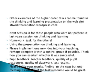 Other examples of the higher order tasks can be found in the thinking and learning presentation on the web site stivodifferentiation.wordpress.com Next session is for those people who were not present in last years session on thinking and learning Homework  task for the others! Using the presentation on thinking and learning. Please implement one new idea into your teaching. Perhaps compare it with a control group if possible. Think how you can esertain whether it was successful.  Pupil feedback, teacher feedback, quality of pupil responses, quality of classwork/test results. Please bring your results/finding  to the next but one meeting. Examples of the task/resourse would be great. 