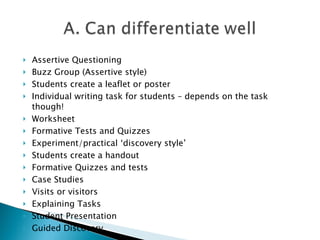 Assertive Questioning Buzz Group (Assertive style) Students create a leaflet or poster Individual writing task for students – depends on the task though! Worksheet Formative Tests and Quizzes Experiment/practical ‘discovery style’ Students create a handout Formative Quizzes and tests  Case Studies Visits or visitors Explaining Tasks Student Presentation Guided Discovery 