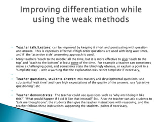     Teacher talk/Lecture:  can be improved by keeping it short and punctuating with question and answer.  This is especially effective if high order questions are used with long wait times, and if  the ‘assertive style’ answering approach is used.  Many teachers ‘teach to the middle’ all the time, but it is more effective to  also  ‘teach to the top’ and ‘teach to the bottom’ at least  some  of the time.  For example a teacher can sometimes make a challenging point, and sometimes state the blindingly obvious, or explain a point in a ‘simplistic way’ - with a warning that the explanation was rather simplistic if necessary.   Teacher questions, students answer:  mix mastery and developmental questions; use substantial ‘wait time’ and have high expectations of the quality of the answers; use ‘assertive questioning’; etc    Teacher demonstrates:  The teacher could use questions such as ‘why am I doing it like this?’  ‘What would happen if I did it like that instead?’ Etc.  Also the teacher can ask students to ‘talk me thought one’: the students then give the teacher instructions with reasoning, and the teacher follows these instructions supporting the students’ points if necessary.    