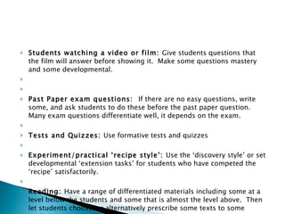 Students watching a video or film:  Give students questions that the film will answer before showing it.  Make some questions mastery and some developmental.     Past Paper exam questions:  If there are no easy questions, write some, and ask students to do these before the past paper question.  Many exam questions differentiate well, it depends on the exam.   Tests and Quizzes:  Use formative tests and quizzes   Experiment/practical ‘recipe style’:  Use the ‘discovery style’ or set developmental ‘extension tasks’ for students who have competed the ‘recipe’ satisfactorily.   Reading:  Have a range of differentiated materials including some at a level below the students and some that is almost the level above.  Then let students choose, or alternatively prescribe some texts to some students. 