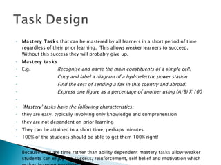 Mastery Tasks  that can be mastered by all learners in a short period of time regardless of their prior learning.  This allows weaker learners to succeed.  Without this success they will probably give up. Mastery tasks E.g. Recognise and name the main constituents of a simple cell. Copy and label a diagram of a hydroelectric power station  Find the cost of sending a fax in this country and abroad. Express one figure as a percentage of another using (A/B) X 100    ‘ Mastery’ tasks have the following characteristics:  they are easy, typically involving only knowledge and comprehension they are not dependent on prior learning  They can be attained in a short time, perhaps minutes.  100% of the students should be able to get them 100% right!    Because they are time rather than ability dependent mastery tasks allow weaker students can enjoy the success, reinforcement, self belief and motivation which makes learning possible. 