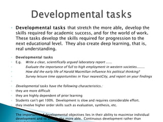 Developmental tasks  that stretch the more able ,  develop the skills required for academic success, and for the world of work .  These tasks develop the skills required for progression to the next educational level.  They also create deep learning, that is, real understanding. Developmental tasks E.g. Write a clear, scientifically argued laboratory report ......  Evaluate the importance of full to high employment in western societies........ How did the early life of Harold Macmillan influence his political thinking? Survey leisure time opportunities in Your nearestCity, and report on your findings   Developmental tasks have the following characteristics.:  they are more difficult they are highly dependent of prior learning Students can’t get 100%.  Development is slow and requires considerable effort.  they involve higher order skills such as evaluation, synthesis, etc.   The importance of developmental objectives lies in their ability to maximise individual development and to stretch the more able.  Continuous development rather than complete mastery is expected. 
