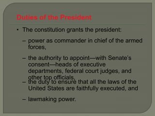 Duties of the President
• The constitution grants the president:
  – power as commander in chief of the armed
    forces,
  – the authority to appoint—with Senate’s
    consent—heads of executive
    departments, federal court judges, and
    other top officials,
  – the duty to ensure that all the laws of the
    United States are faithfully executed, and
  – lawmaking power.
 