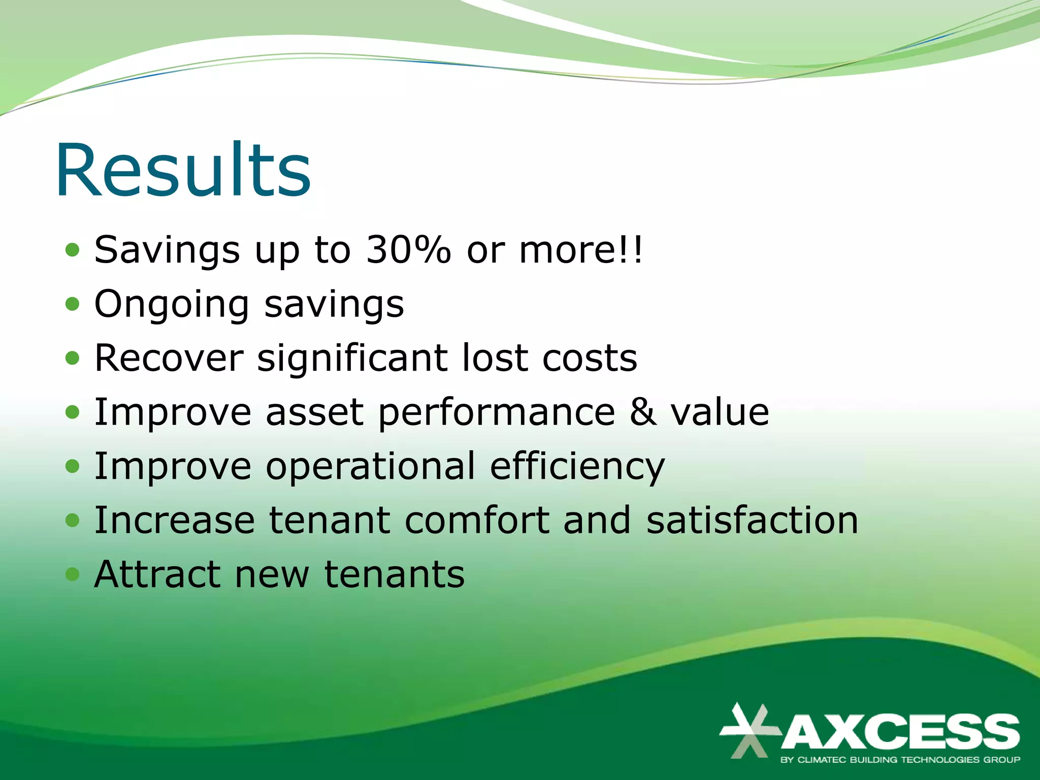 Results
 Savings up to 30% or more!!
 Ongoing savings
 Recover significant lost costs
 Improve asset performance & value
 Improve operational efficiency
 Increase tenant comfort and satisfaction
 Attract new tenants
 